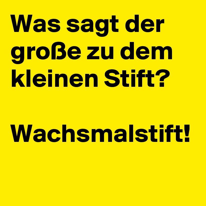 Was sagt der große zu dem kleinen Stift? 

Wachsmalstift! 