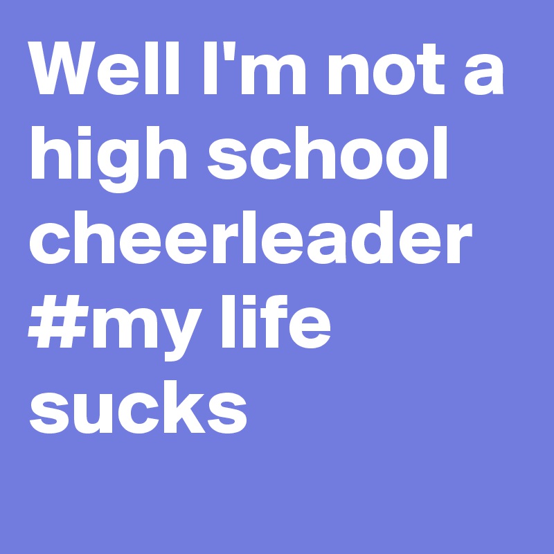 Well I'm not a high school cheerleader #my life sucks
