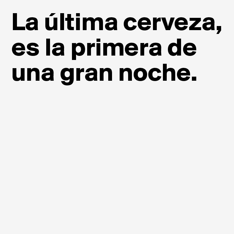 La última cerveza, es la primera de una gran noche.




