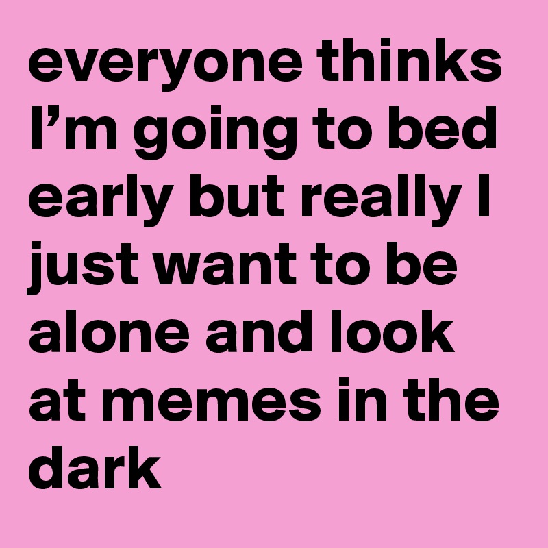 everyone thinks I’m going to bed early but really I just want to be alone and look at memes in the dark