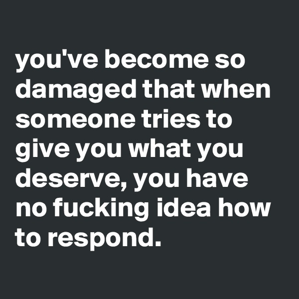 
you've become so damaged that when someone tries to give you what you deserve, you have no fucking idea how to respond.
