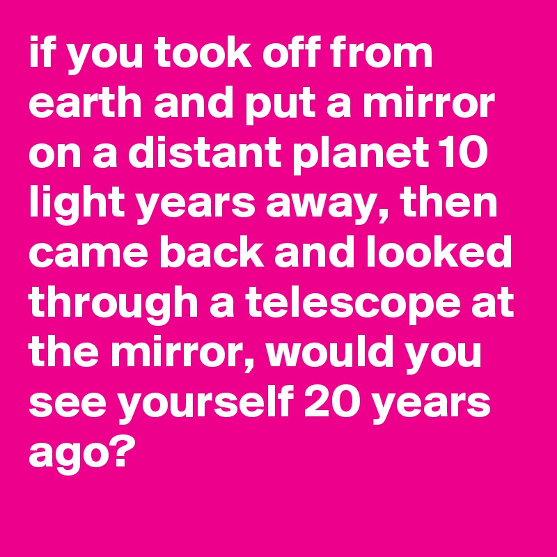 if you took off from earth and put a mirror on a distant planet 10 light years away, then came back and looked through a telescope at the mirror, would you see yourself 20 years ago?