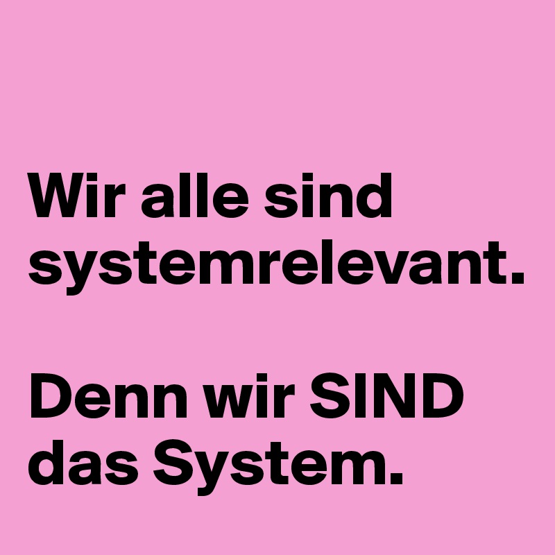 

Wir alle sind systemrelevant. 

Denn wir SIND das System. 