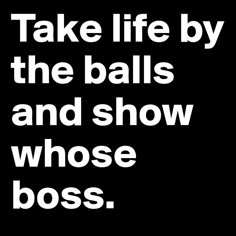 Take life by the balls and show whose boss.