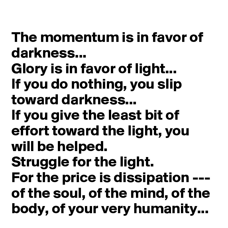 The momentum is in favor of darkness...
Glory is in favor of light...
If you do nothing, you slip toward darkness...
If you give the least bit of effort toward the light, you will be helped.
Struggle for the light.
For the price is dissipation --- of the soul, of the mind, of the body, of your very humanity...