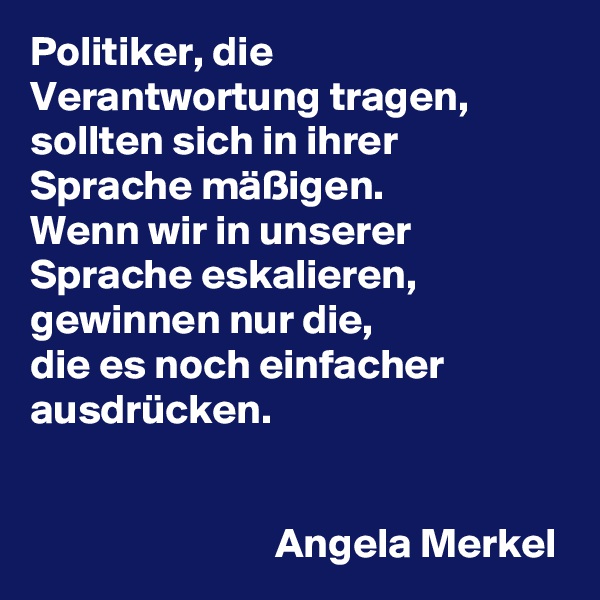 Politiker, die Verantwortung tragen, sollten sich in ihrer Sprache mäßigen. 
Wenn wir in unserer Sprache eskalieren, gewinnen nur die, 
die es noch einfacher ausdrücken.


                             Angela Merkel
