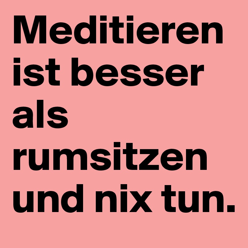 Meditieren ist besser als rumsitzen und nix tun.