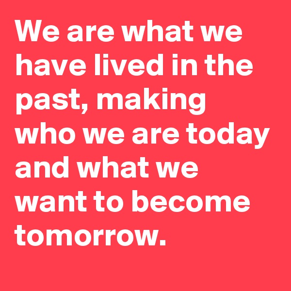We are what we have lived in the past, making who we are today and what we want to become tomorrow.