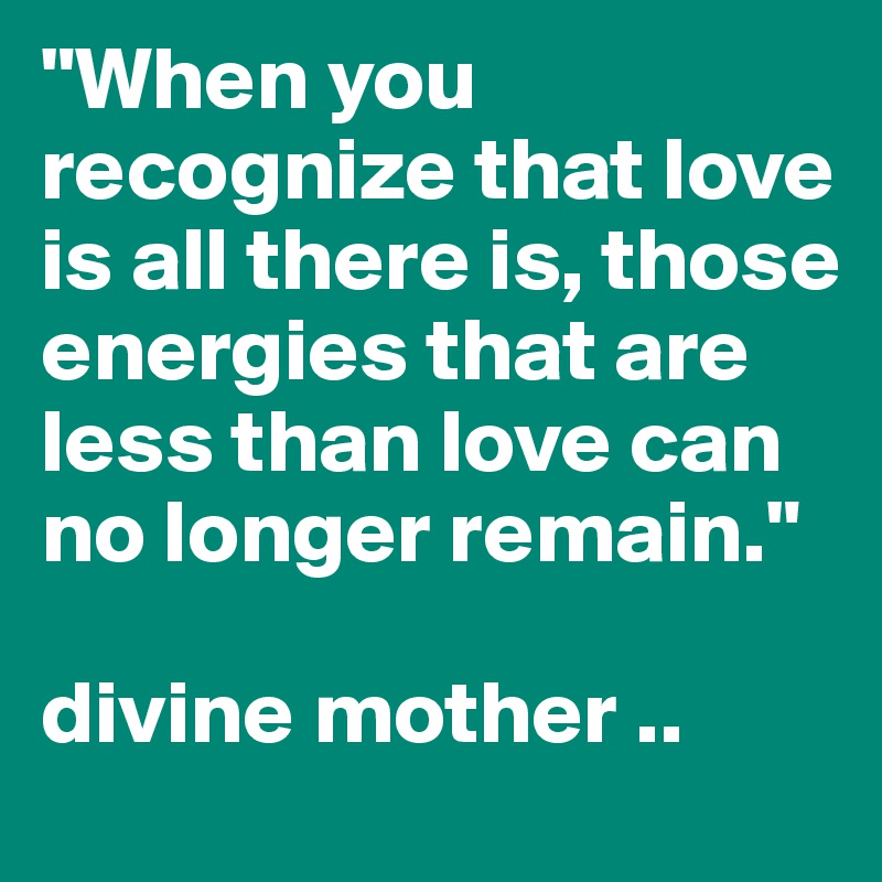 "When you recognize that love is all there is, those energies that are less than love can no longer remain."
 
divine mother ..