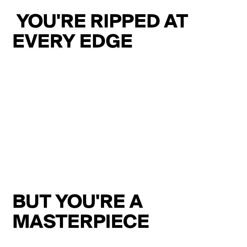  YOU'RE RIPPED AT EVERY EDGE







BUT YOU'RE A        MASTERPIECE