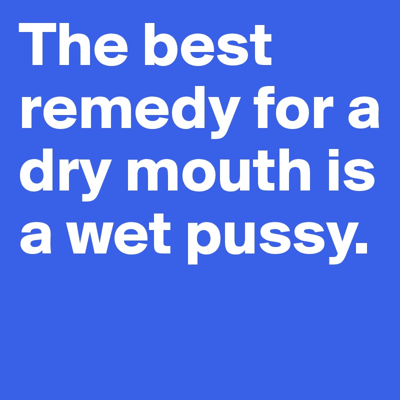 The best remedy for a dry mouth is a wet pussy.
