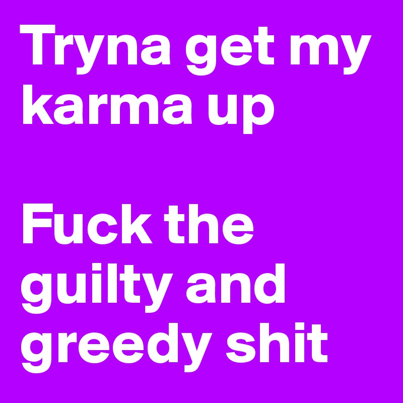 Tryna get my karma up 

Fuck the guilty and greedy shit