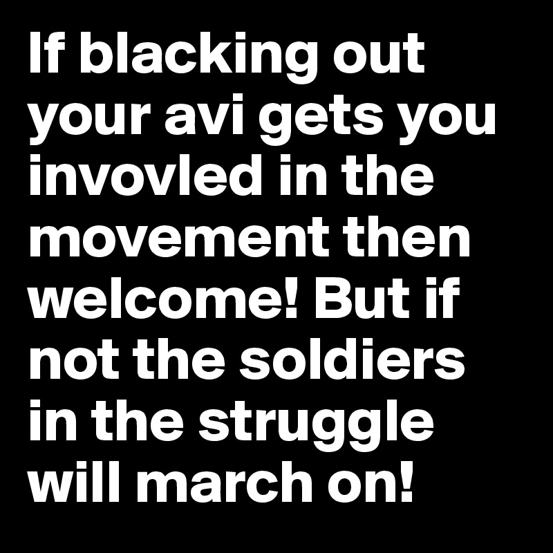 If blacking out your avi gets you invovled in the movement then welcome! But if not the soldiers in the struggle will march on! 