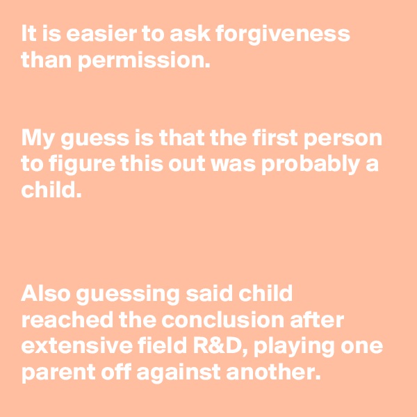 It is easier to ask forgiveness than permission.


My guess is that the first person to figure this out was probably a child.



Also guessing said child reached the conclusion after extensive field R&D, playing one parent off against another.