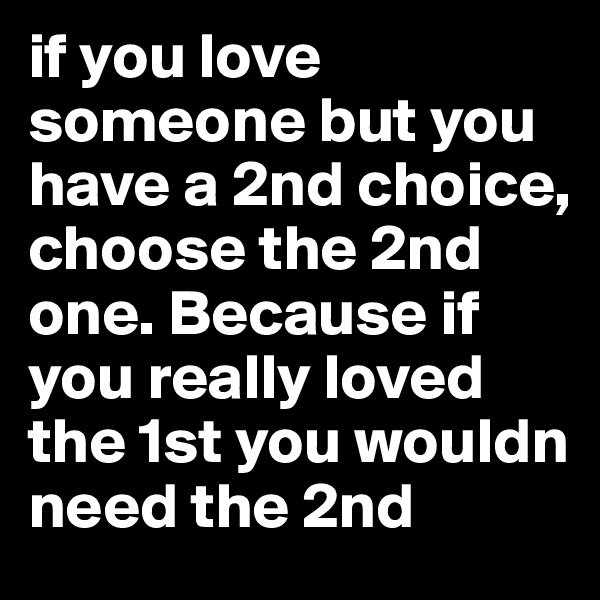 if you love someone but you have a 2nd choice, choose the 2nd one. Because if you really loved the 1st you wouldn need the 2nd