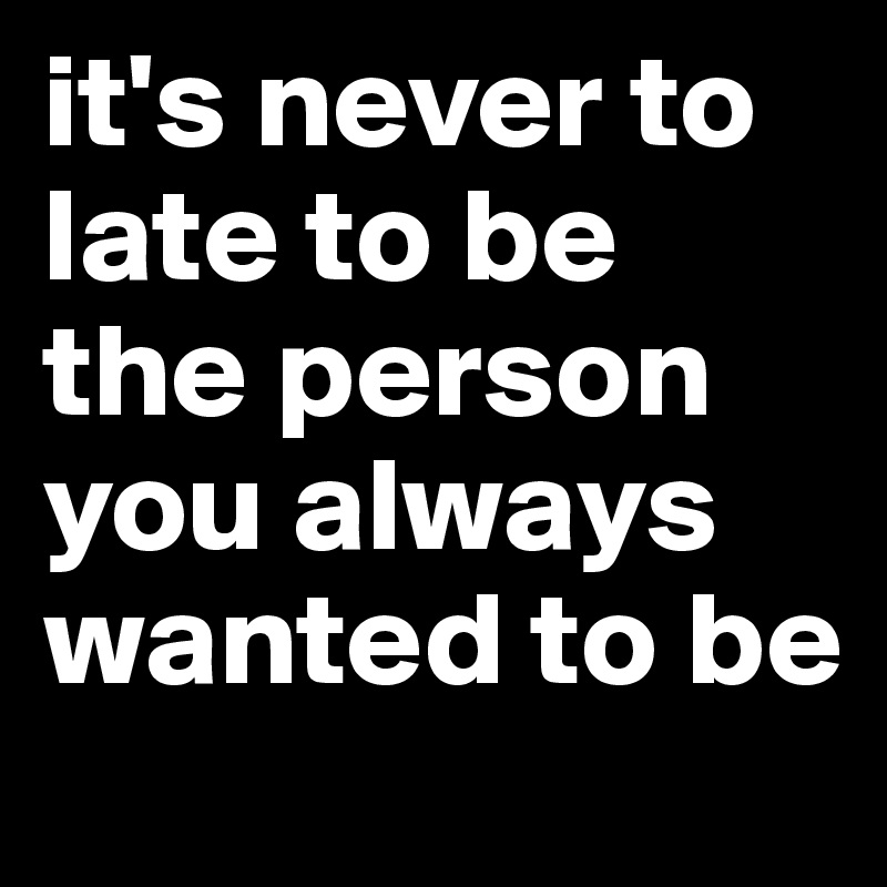 it's never to late to be the person you always wanted to be