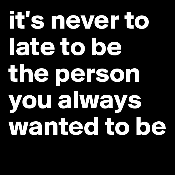 it's never to late to be the person you always wanted to be