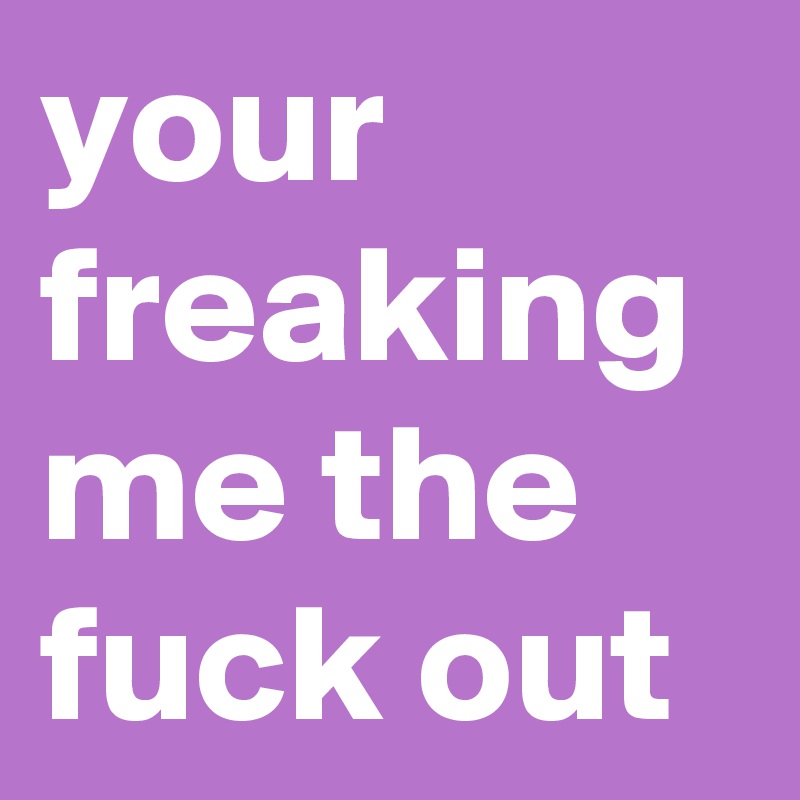 your freaking me the fuck out