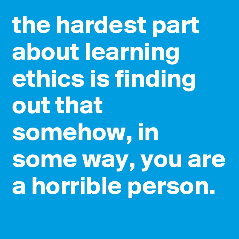 the hardest part about learning ethics is finding out that somehow, in some way, you are a horrible person.
