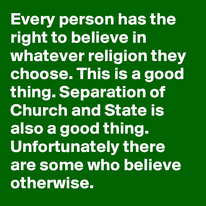 Every person has the right to believe in whatever religion they choose. This is a good thing. Separation of Church and State is also a good thing. Unfortunately there are some who believe otherwise. 