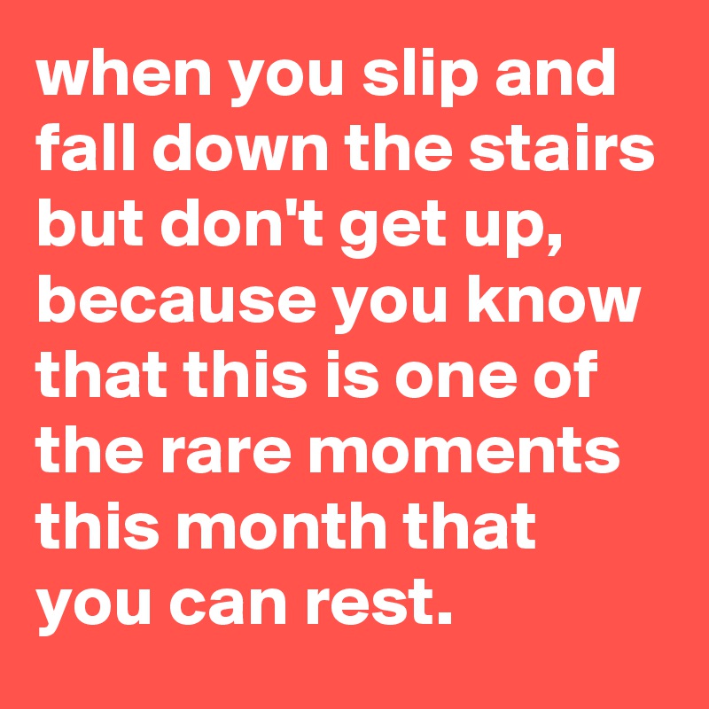 when you slip and fall down the stairs but don't get up, because you know that this is one of the rare moments this month that you can rest.