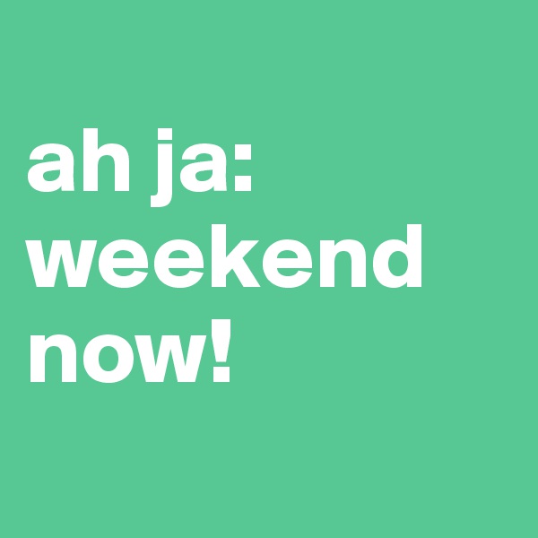 
ah ja: 
weekend now!
