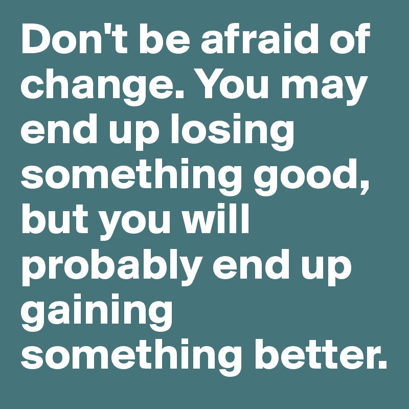 Don't be afraid of change. You may end up losing something good, but you will probably end up gaining something better.