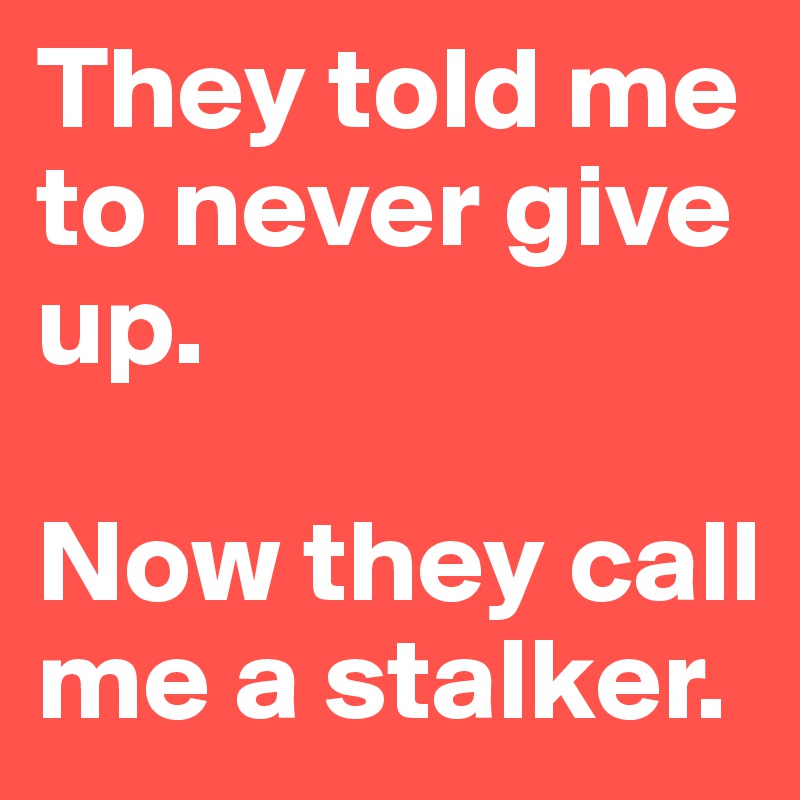 They told me to never give up. 

Now they call me a stalker.