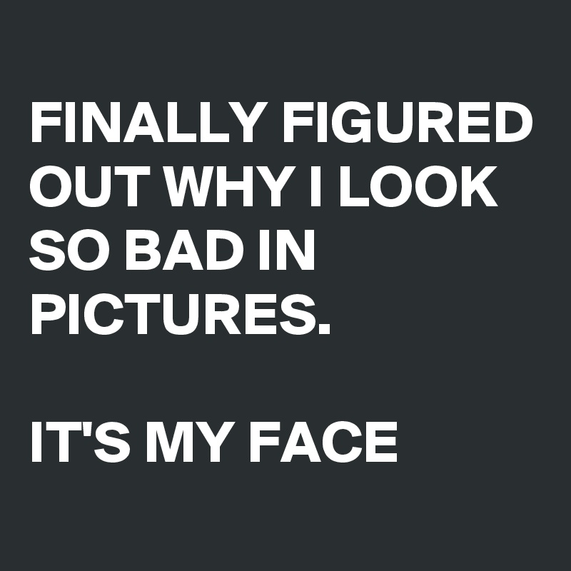 
FINALLY FIGURED OUT WHY I LOOK SO BAD IN PICTURES.

IT'S MY FACE