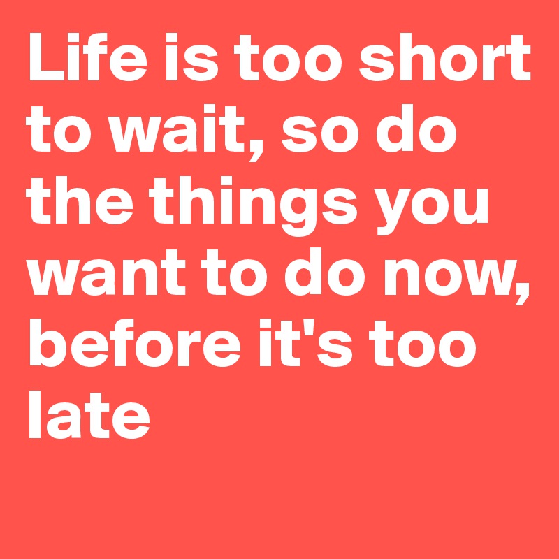 Life is too short to wait, so do the things you want to do now, before it's too late 