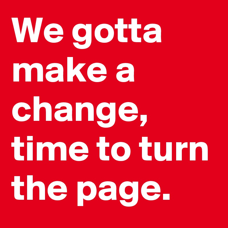 We gotta make a change, time to turn the page.