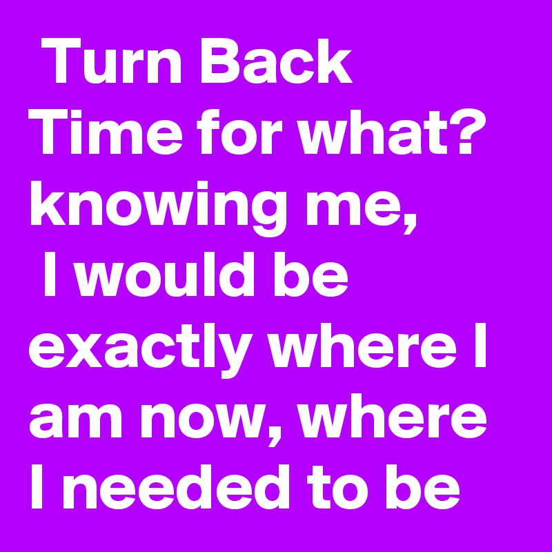  Turn Back Time for what? knowing me,
 I would be exactly where I am now, where I needed to be