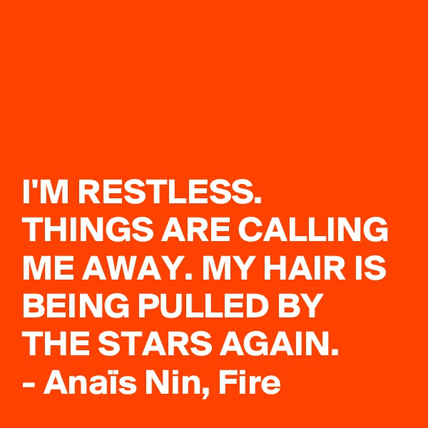 



I'M RESTLESS. THINGS ARE CALLING ME AWAY. MY HAIR IS BEING PULLED BY THE STARS AGAIN.
- Anaïs Nin, Fire