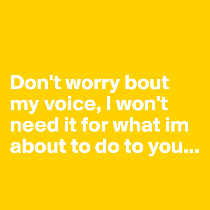 


Don't worry bout my voice, I won't need it for what im about to do to you...
