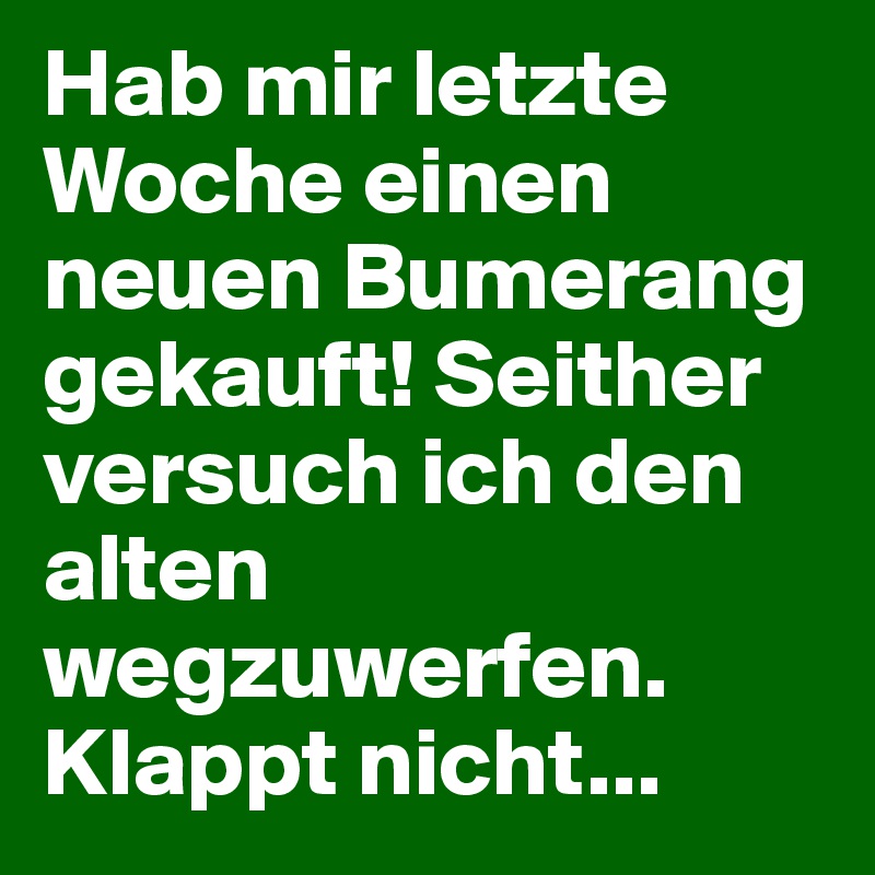 Hab mir letzte Woche einen neuen Bumerang gekauft! Seither versuch ich den alten wegzuwerfen.
Klappt nicht...