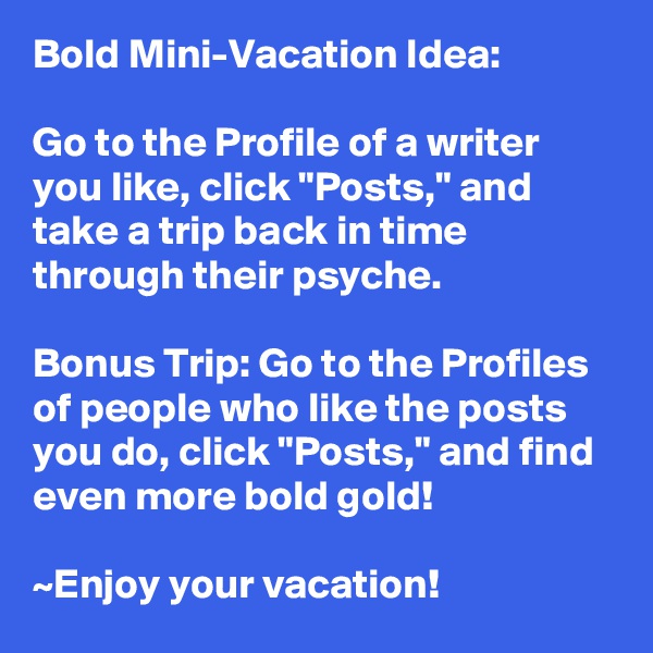 Bold Mini-Vacation Idea:

Go to the Profile of a writer you like, click "Posts," and take a trip back in time through their psyche. 

Bonus Trip: Go to the Profiles of people who like the posts you do, click "Posts," and find even more bold gold!

~Enjoy your vacation!