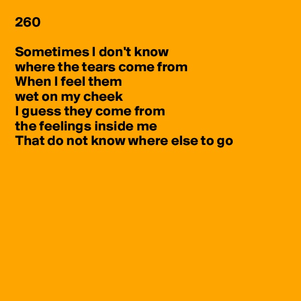 260

Sometimes I don't know
where the tears come from
When I feel them
wet on my cheek
I guess they come from
the feelings inside me
That do not know where else to go








