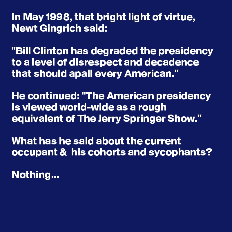 In May 1998, that bright light of virtue, Newt Gingrich said:

"Bill Clinton has degraded the presidency to a level of disrespect and decadence that should apall every American."

He continued: "The American presidency is viewed world-wide as a rough equivalent of The Jerry Springer Show."

What has he said about the current occupant &  his cohorts and sycophants? 

Nothing...