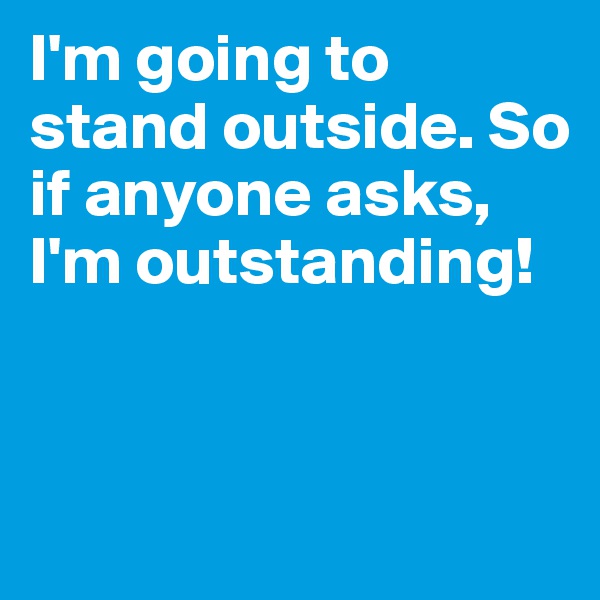 I'm going to stand outside. So if anyone asks,
I'm outstanding!


