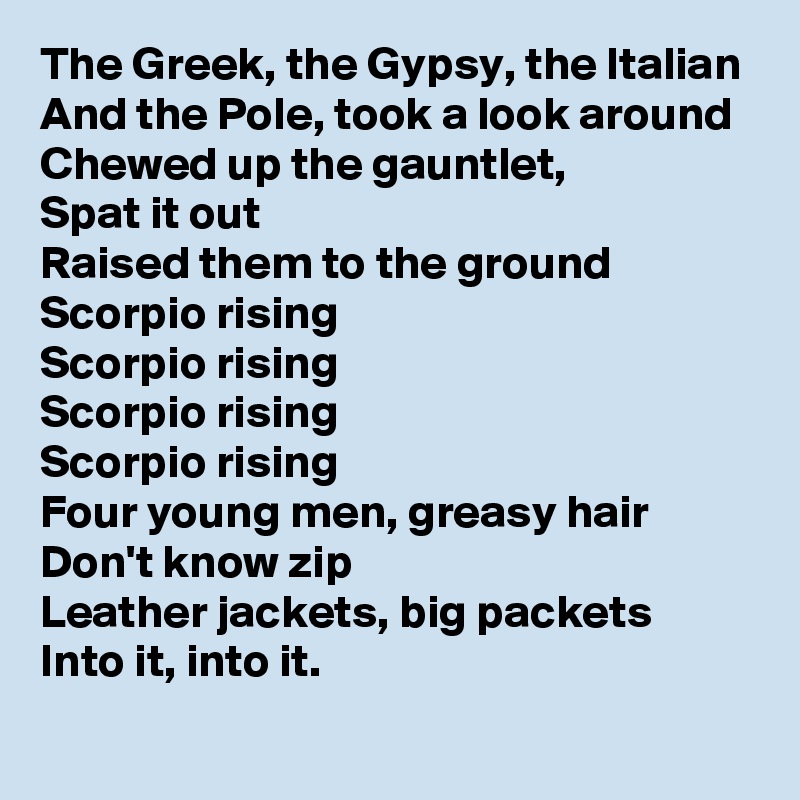 The Greek, the Gypsy, the Italian
And the Pole, took a look around
Chewed up the gauntlet,
Spat it out
Raised them to the ground
Scorpio rising
Scorpio rising
Scorpio rising
Scorpio rising
Four young men, greasy hair
Don't know zip
Leather jackets, big packets
Into it, into it.