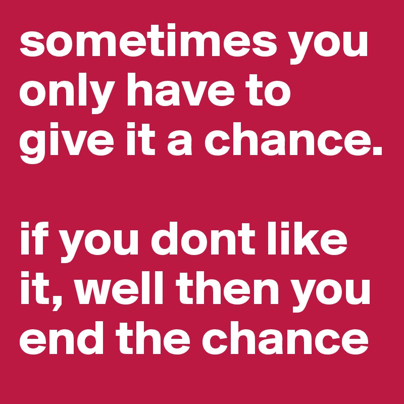 sometimes you only have to give it a chance.

if you dont like it, well then you end the chance