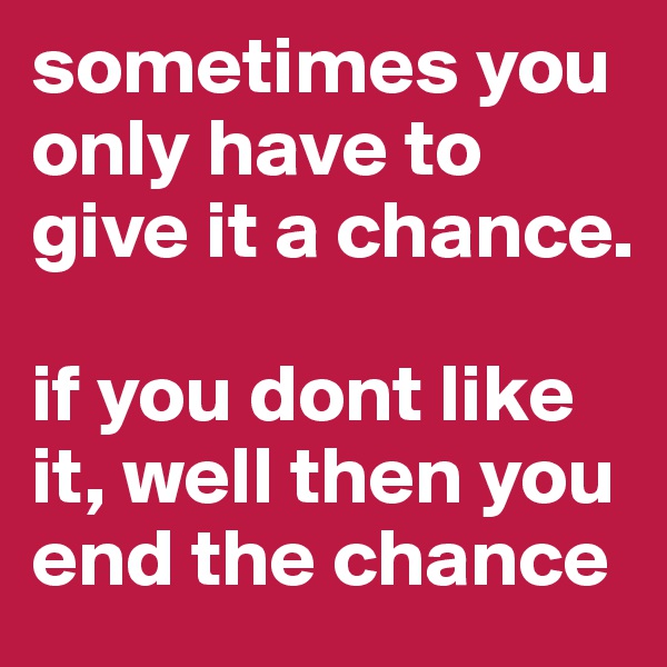 sometimes you only have to give it a chance.

if you dont like it, well then you end the chance