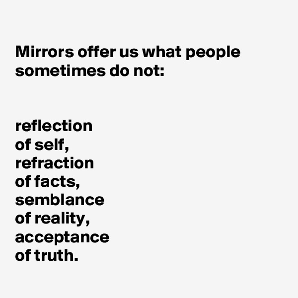 
Mirrors offer us what people sometimes do not:


reflection 
of self,
refraction 
of facts,
semblance 
of reality,
acceptance 
of truth.
