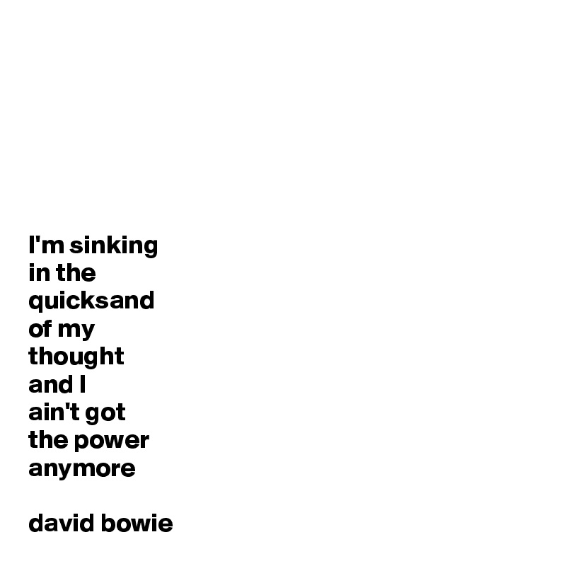 






I'm sinking 
in the 
quicksand 
of my 
thought
and I 
ain't got 
the power 
anymore

david bowie