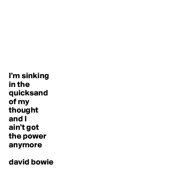 






I'm sinking 
in the 
quicksand 
of my 
thought
and I 
ain't got 
the power 
anymore

david bowie