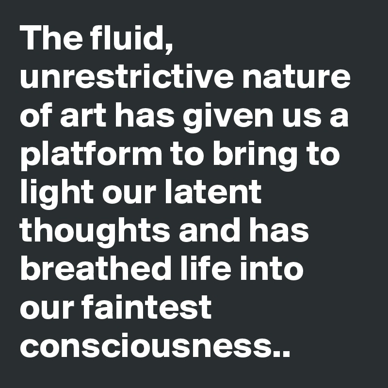 The fluid, unrestrictive nature of art has given us a platform to bring to light our latent thoughts and has breathed life into our faintest consciousness..