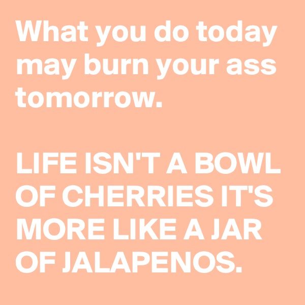 What you do today may burn your ass tomorrow. 

LIFE ISN'T A BOWL OF CHERRIES IT'S MORE LIKE A JAR OF JALAPENOS.