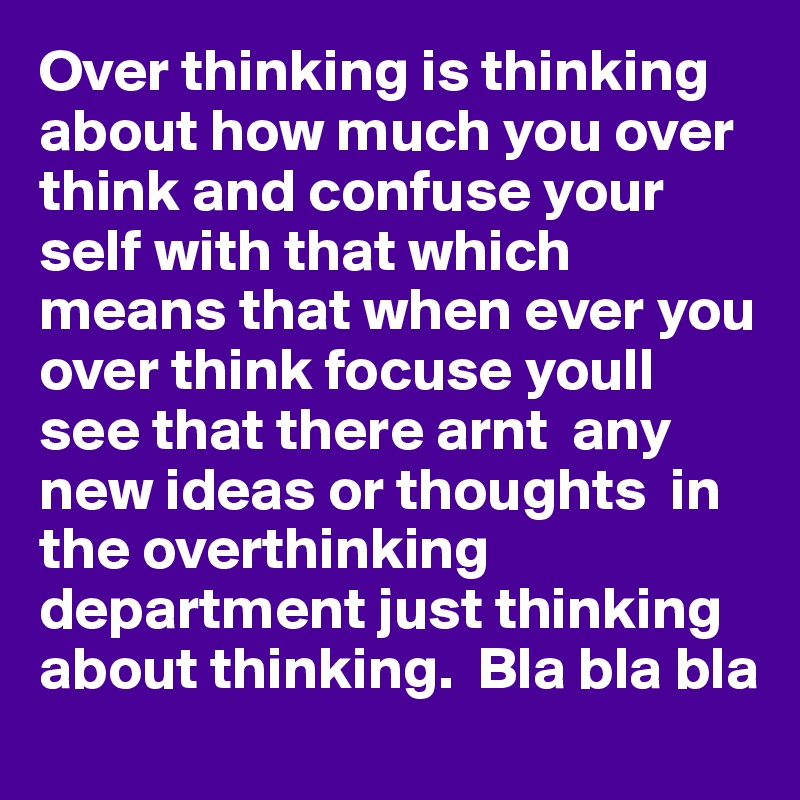 Over thinking is thinking about how much you over think and confuse your self with that which means that when ever you over think focuse youll see that there arnt  any new ideas or thoughts  in the overthinking  department just thinking about thinking.  Bla bla bla