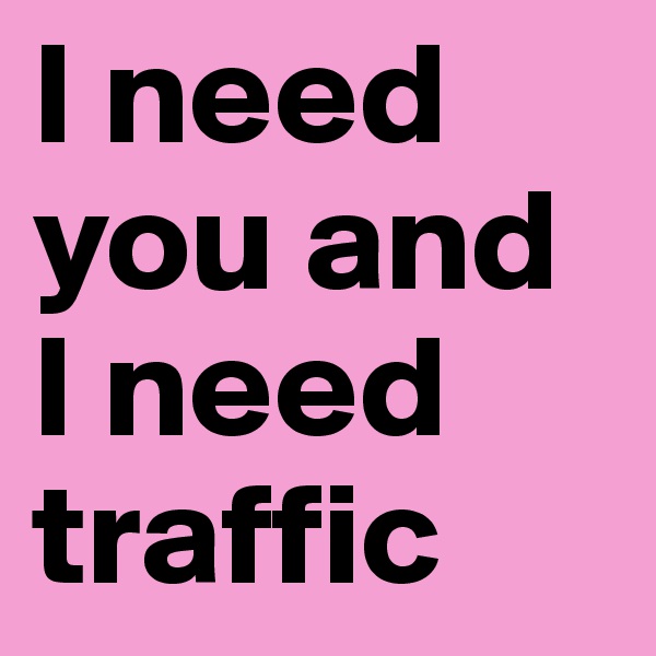 I need you and I need traffic