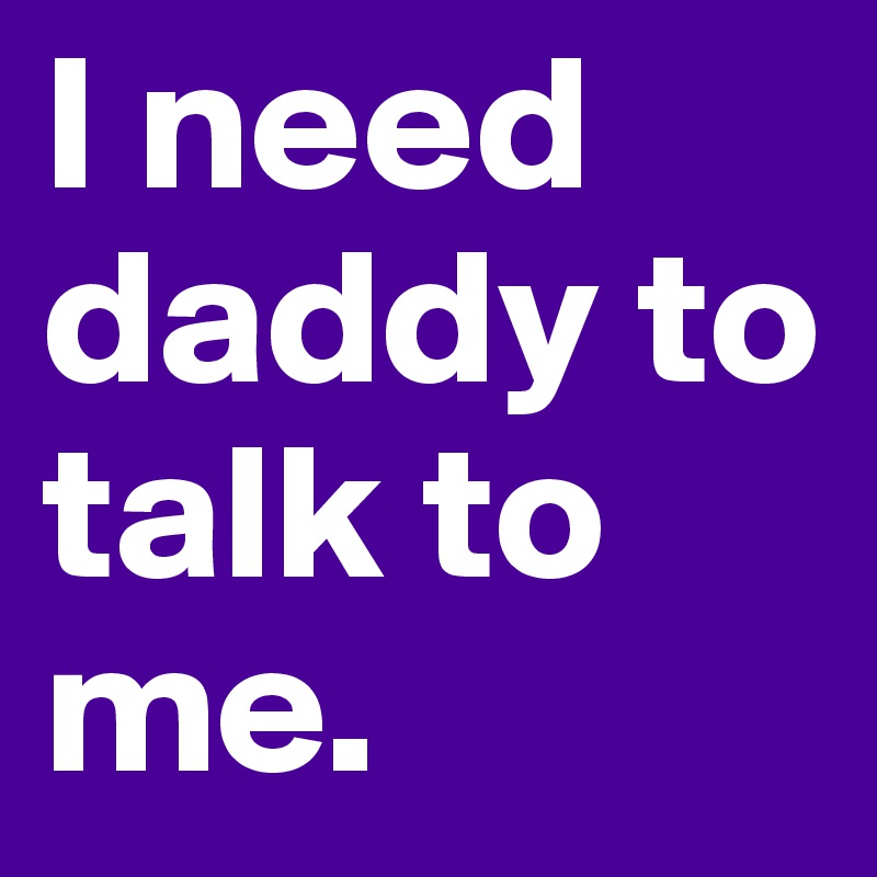I need daddy to talk to me.
